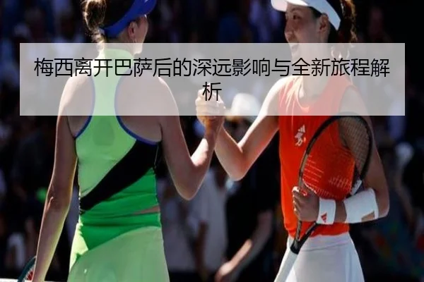 梅西离开巴萨后的深远影响与全新旅程解析
