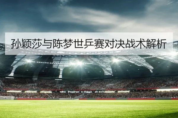 孙颖莎与陈梦世乒赛对决战术解析